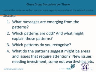 Ghana Group Discussions per Theme Look at the patterns, reflect on your own experiences and read the related stories.  Discuss: What messages are emerging from the patterns? Which patterns are odd? And what might explain those patterns?  Which patterns do you recognise? What do the patterns suggest might be areas and issues that require attention?  New issues needing investment, some not worthwhile, etc. 