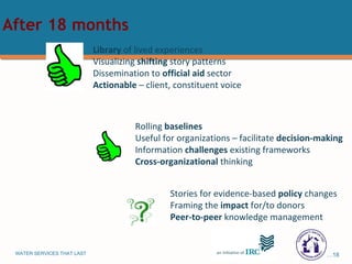 Library  of lived experiences Visualizing  shifting  story patterns Dissemination to  official aid  sector Actionable  – client, constituent voice Rolling  baselines Useful for organizations – facilitate  decision-making  Information  challenges  existing frameworks Cross-organizational  thinking Stories for evidence-based  policy  changes Framing the  impact  for/to donors Peer-to-peer  knowledge management After 18 months 