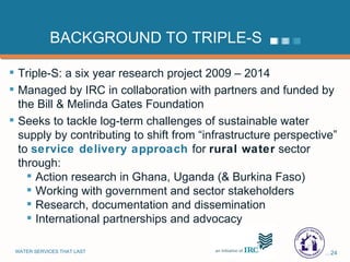 BACKGROUND TO TRIPLE-S Triple-S: a six year research project 2009 – 2014 Managed by IRC in collaboration with partners and funded by the Bill & Melinda Gates Foundation Seeks to tackle log-term challenges of sustainable water supply by contributing to shift from “infrastructure perspective” to  service delivery approach  for  rural water  sector through: Action research in Ghana, Uganda (& Burkina Faso) Working with government and sector stakeholders  Research, documentation and dissemination International partnerships and advocacy 