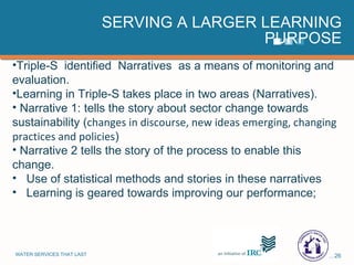 SERVING A LARGER LEARNING PURPOSE Triple-S  identified  Narratives  as a means of monitoring and evaluation. Learning in Triple-S takes place in two areas (Narratives). Narrative 1: tells the story about sector change towards sustainability ( changes in discourse, new ideas emerging, changing practices and policies ) Narrative 2 tells the story of the process to enable this change. Use of statistical methods and stories in these narratives Learning is geared towards improving our performance; 