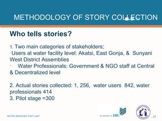 METHODOLOGY OF STORY COLLECTION Who tells stories? 1.  Two main categories of stakeholders; Users at water facility level: Akatsi, East Gonja, &  Sunyani West District Assemblies Water Professionals: Government & NGO staff at Central & Decentralized level 2. Actual stories collected: 1, 256,  water users  842, water professionals 414 3. Pilot stage =300 