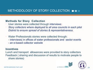 METHODOLOGY OF STORY COLLECTION Methods for Story  Collection User stories were collected through  interviews :  Story collectors where deployed to all area councils in each pilot District to ensure spread of stories & representativeness . Water Professionals stories were collected through: -  interviews( in offices of water professionals and  sector events - an e-based collector  website   Incentives Lunch and transport  allowances were provided to story collectors Feedback ( sharing and discussion of results to motivate people to share stories) 