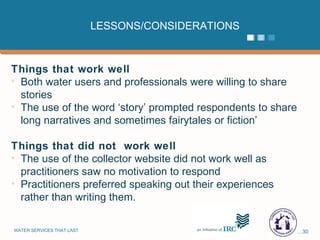 LESSONS/CONSIDERATIONS Things that work well Both water users and professionals were willing to share stories The use of the word ‘story’ prompted respondents to share long narratives and sometimes fairytales or fiction’ Things that did not  work well  The use of the collector website did not work well as practitioners saw no motivation to respond  Practitioners preferred speaking out their experiences rather than writing them. 