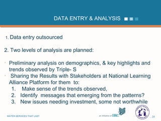DATA ENTRY & ANALYSIS 1.  Data entry outsourced 2. Two levels of analysis are planned: Preliminary analysis on demographics, & key highlights and trends observed by Triple- S Sharing the Results with Stakeholders at National Learning Alliance Platform for them  to: Make sense of the trends observed,  Identify  messages that emerging from the patterns? New issues needing investment, some not worthwhile 