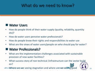 What do we need to know?  Water Users How do people think of their water supply (quality, reliability, quantity etc)?  How do water users perceive water professionals?  How do people know their rights and responsibilities to water use What are the views of water users/people on who should pay for water?  Water Professionals?  What are the implementation challenges associated with sustainable provision of new water facilities?   What success story of non technical /infrastructure can the sector build on?  Where are we seeing stagnation and where are we seeing good Is there harmonization and alignment being done positive and negative?  