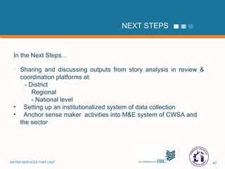 NEXT STEPS In the Next Steps … Sharing and discussing outputs from story analysis in review & coordination platforms at: - District  Regional - National level Setting up an institutionalized system of data collection  Anchor sense maker  activities into M&E system of CWSA and the sector 