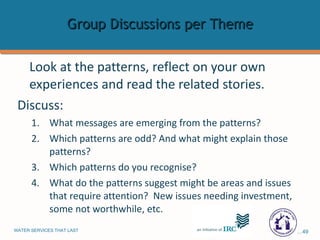 Group Discussions per Theme Look at the patterns, reflect on your own experiences and read the related stories.  Discuss: What messages are emerging from the patterns? Which patterns are odd? And what might explain those patterns?  Which patterns do you recognise? What do the patterns suggest might be areas and issues that require attention?  New issues needing investment, some not worthwhile, etc. 