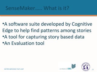 SenseMaker….. What is it? A software suite developed by Cognitive Edge to help find patterns among stories A tool for capturing story based data An Evaluation tool 