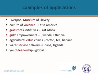 Examples   of   applications Liverpool  Museum  of Slavery culture of  violence  – Latin America grassroots  initiatives - East Africa girls’  empowerment – Rwanda, Ethiopia agricultural  value  chains - cotton, tea, banana water  service  delivery - Ghana, Uganda  youth  leadership  - global 