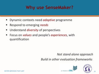 Why use SenseMaker? Dynamic contexts need  adaptive  programme Respond to emerging  needs Understand  diversity   of perspectives Focus on  values  and people’s  experiences , with quantification Not stand alone approach Build in other evaluation frameworks  
