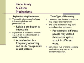 Uncertainty & Causal Mechanisms Explanation using Mechanisms The social sciences don’t always follow simple laws and generalizations. Reliable prediction is impossible. Explanation in the social sciences depends on the identification of  causal mechanisms . A mechanism is a frequently occurring and easily recognizable causal pattern. Three Types of Uncertainty Uncertain exactly what conditions may trigger the mechanism. The same mechanism may have several possible outcomes. For example, different people may defend themselves against attack in different ways. Sometimes two or more opposing mechanisms may interact in indeterminate ways. 