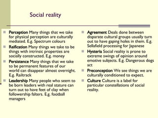 Social reality Perception  Many things that we take for physical perception are culturally mediated. E.g. Spectrum colours Reification  Many things we take to be things with intrinsic properties are socially constructed. E.g. money Persistence  Many things that we take to be permanent features of our world can disappear almost overnight. E.g. Railtrack Leadership  Many people who seem to be born leaders with real stature can turn out to have feet of clay when followership falters. E.g. football managers Agreement  Deals done between disparate cultural groups usually turn out to have gaping holes in them. E.g. Sellafield processing for Japanese Hysteria  Social reality is prone to extreme swings of opinion around emotive subjects. E.g. Dangerous dogs act Preconception  We see things we are culturally conditioned to expect. Culture  Culture is a label for particular constellations of social reality. 