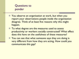 Questions to ponder You observe an organisation at work, but when you report your observations people inside the organization disagree. Think of at least five reasons why this might happen. To what degree are the measures used to assess productivity or workers socially constructed? What effect does this have on the usefulness of these measures? You can see that what someone says they are doing is very different from how they are acting. How could you communicate this gap? 