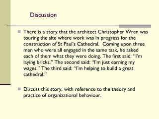 Discussion There is a story that the architect Christopher Wren was touring the site where work was in progress for the construction of St Paul’s Cathedral.  Coming upon three men who were all engaged in the same task, he asked each of them what they were doing. The first said: “I’m laying bricks.” The second said: “I’m just earning my wages.” The third said: “I’m helping to build a great cathedral.”  Discuss this story, with reference to the theory and practice of organizational behaviour. 