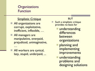 Organizations Function Simplistic Critique All organizations are corrupt, exploitative, inefficient, inflexible, … All managers are manipulative, overpaid, prejudiced, unimaginative, … All workers are cynical, lazy, stupid, underpaid, ... BUT Such a simplistic critique provides no basis for  understanding differences between organizations planning and implementing improvements understanding problems and designing solutions 