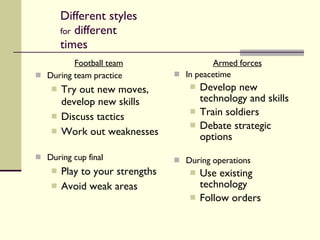 Different styles  for  different times Football team During team practice Try out new moves, develop new skills Discuss tactics Work out weaknesses During cup final Play to your strengths Avoid weak areas Armed forces In peacetime Develop new technology and skills Train soldiers Debate strategic options During operations Use existing technology Follow orders 