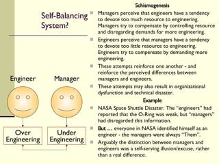Self-Balancing  System? Schismogenesis Managers perceive that engineers have a tendency to devote too much resource to engineering. Managers try to compensate by controlling resource and disregarding demands for more engineering. Engineers perceive that managers have a tendency to devote too little resource to engineering. Engineers try to compensate by demanding more engineering. These attempts reinforce one another - and reinforce the perceived differences between managers and engineers. These attempts may also result in organizational dysfunction and technical disaster.  Example NASA Space Shuttle Disaster. The “engineers” had reported that the O-Ring was weak, but “managers” had disregarded this information. But …  everyone in NASA identified himself as an engineer - the managers were always “Them”. Arguably the distinction between managers and engineers was a self-serving illusion/excuse, rather than a real difference. Manager Engineer Under Engineering Over Engineering 