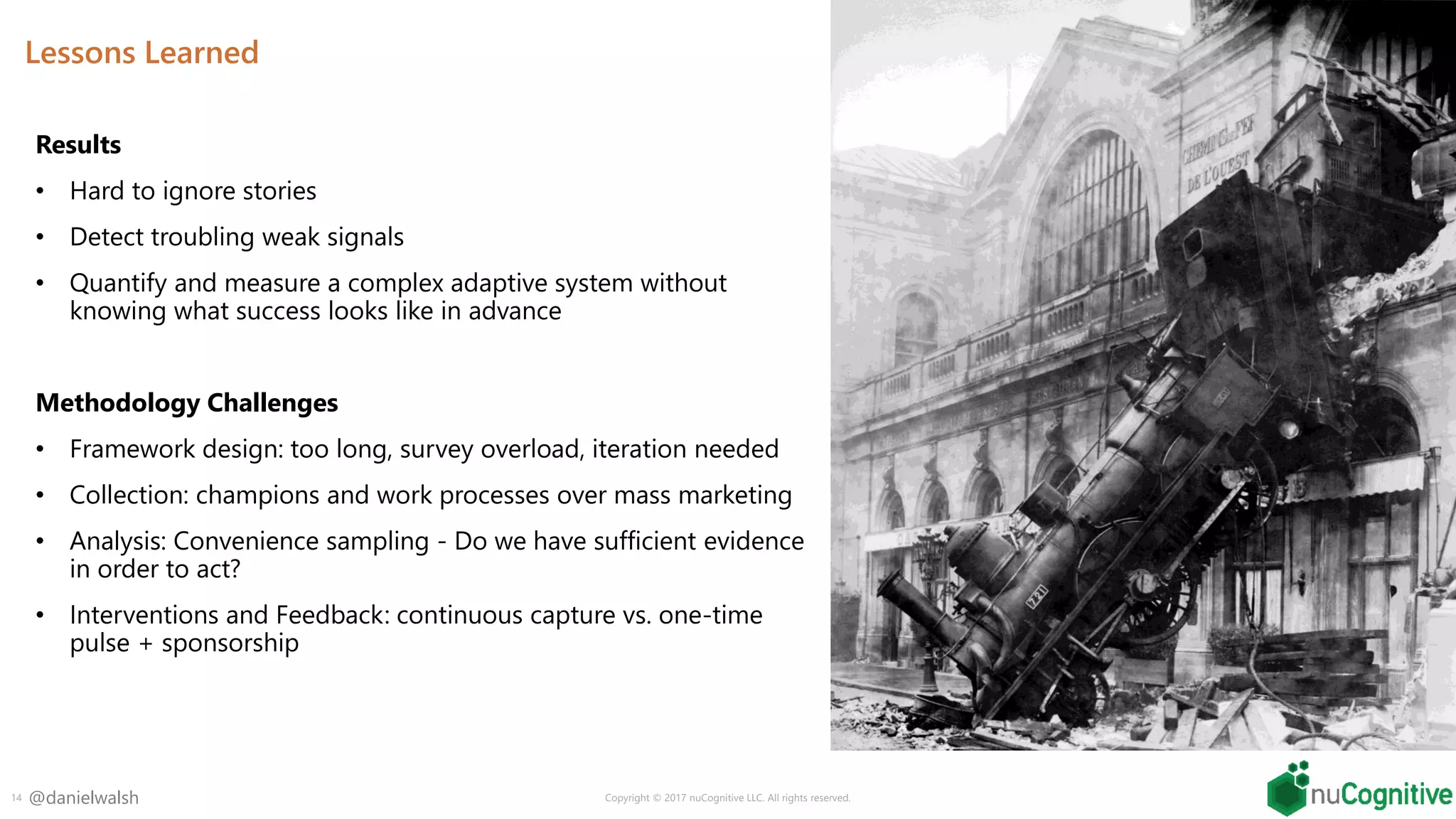 @danielwalsh
Lessons Learned
Results
• Hard to ignore stories
• Detect troubling weak signals
• Quantify and measure a complex adaptive system without
knowing what success looks like in advance
Methodology Challenges
• Framework design: too long, survey overload, iteration needed
• Collection: champions and work processes over mass marketing
• Analysis: Convenience sampling - Do we have sufficient evidence
in order to act?
• Interventions and Feedback: continuous capture vs. one-time
pulse + sponsorship
14 Copyright © 2017 nuCognitive LLC. All rights reserved.
 