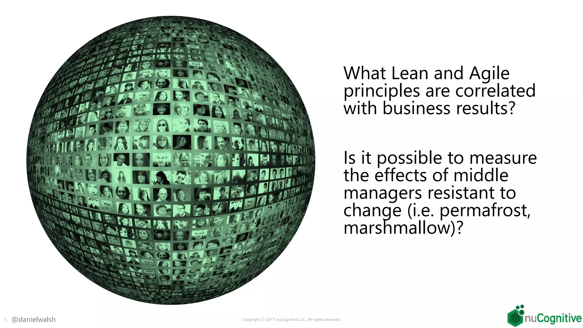 @danielwalsh
What Lean and Agile
principles are correlated
with business results?
Is it possible to measure
the effects of middle
managers resistant to
change (i.e. permafrost,
marshmallow)?
5 Copyright © 2017 nuCognitive LLC. All rights reserved.
 