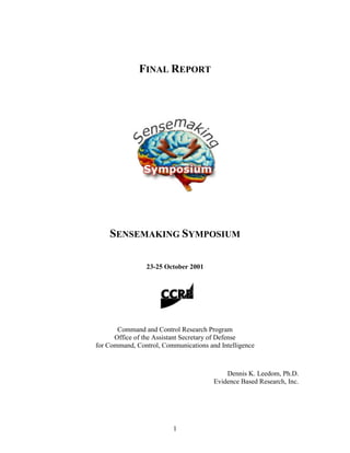 FINAL REPORT




    SENSEMAKING SYMPOSIUM

                23-25 October 2001




       Command and Control Research Program
      Office of the Assistant Secretary of Defense
for Command, Control, Communications and Intelligence



                                           Dennis K. Leedom, Ph.D.
                                       Evidence Based Research, Inc.




                         1
 