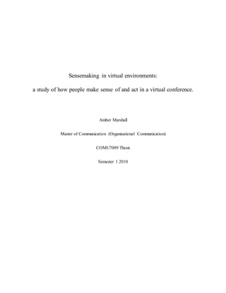 Sensemaking in virtual environments:
a study of how people make sense of and act in a virtual conference.
Amber Marshall
Master of Communication (Organisational Communication)
COMU7009 Thesis
Semester 1 2010
 