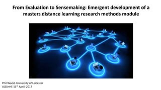 From Evaluation to Sensemaking: Emergent development of a
masters distance learning research methods module
Phil Wood, University of Leicester
ALDinHE 11th April, 2017
 