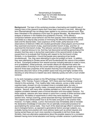 Sensemaking & Complexity:
                         Position Paper for CHI 2005 Workshop
                                    John C. Thomas
                            T. J. Watson Research Center



Background: The topic of this workshop provides a fascinating and insightful way of
viewing many of the research topics that I have been involved in over time. Although the
term “sensemaking” has not always been applied to my previous relevant work, I’ve
been interested in the substance of this topic for several decades. My dissertation, “An
analysis of behavior in the Hobbits-Orcs problem” (Thomas, 1974) offered a
comparison between actual behavior and the then popular notion that problem solving
proceeded as a step-by-step process of minimizing the difference between the current
state and the desired state. I was suspicious of this model, partly because of the
observations of DeGroot (1965) who studied grandmaster chess players and found that
they examined one branch of play, examined another branch of play, and then re-
examined the first branch of play. This behavior cannot be a question of “forgetting”;
rather, it seemed obvious to me, that they had discovered something general about the
situation that they were in during their examination of the second branch of play that
caused them to re-evaluate their thinking with respect to the first branch of play.
Similarly, in my dissertation, I found that people were operating at two levels
simultaneously. Yes, they were attempting to solve the problem at hand. In addition,
they were attempting to “make sense of” and “understand” the nature of the problem
at hand. Converging evidence from several sources including latencies to make a move,
error probabilities, verbal protocols, and transfer effects all indicated that within the
overall problem of moving from the current state to the goal state, people had to learn or
discover three basic properties of the situation that they found themselves in. These
discoveries about the nature of the problem space took long and highly variable times.
Deciding on what “move to make” was done relatively quickly and with a much smaller
variance.

In my work managing a project on the “Psychology of Aging”, (Fozard, Thomas &
Waugh, 1976; Thomas, Fozard, & Waugh, 1977) there were two findings of particular
interest to this workshop. First, healthy older male veterans, across a wide variety of
cognitive tasks, showed not only increased times to complete tasks, but also, in
comparison with younger healthy males, increased variance both within and between
subjects. Second, with many other variables partialed out, there was a significant
negative correlation between years of formal education and intra-subject variance. For
these subjects, veterans who were retired or came from a variety of white and blue collar
professions, the battery of experiments to which they were exposed (e.g., choice
reaction time, memory scanning, paired associate learning) represented novel tasks.
The subjects were “instructed” how to do the tasks and given a few practice trials.
However, it is highly unlikely, a priori, that everyone was immediately able to translate
the declarative knowledge of instruction into an optimally constructed procedure for
accomplishing the various tasks. How much of the observed age effect in variance was
due to biological factors, as opposed to generational factors (younger subjects, e.g.,
probably having more practice with more arbitrary tasks such as school requires and
having carried these out much more recently) is impossible to tell from those data.
Similarly, there are alternative explanations about the possible reasons for a correlation
between having more formal education and having a smaller variance in performance.
 