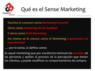 Qué es el Sense Marketing

• Muchos lo conocen como Marketing Sensorial
• Otros como Marketing de los Sentidos
• Y otros como Field Marketing
• Así mismo se le conoce como el Marketing Experiencial y/o
  experimental
… por lo tanto, lo defino como:
Es aquel marketing que por excelencia estimula los sentidos de
las personas y apelan al proceso de la percepción que tienen
los clientes, y puede modificar su comportamiento de compra.

                     www.innovamercados.com
 