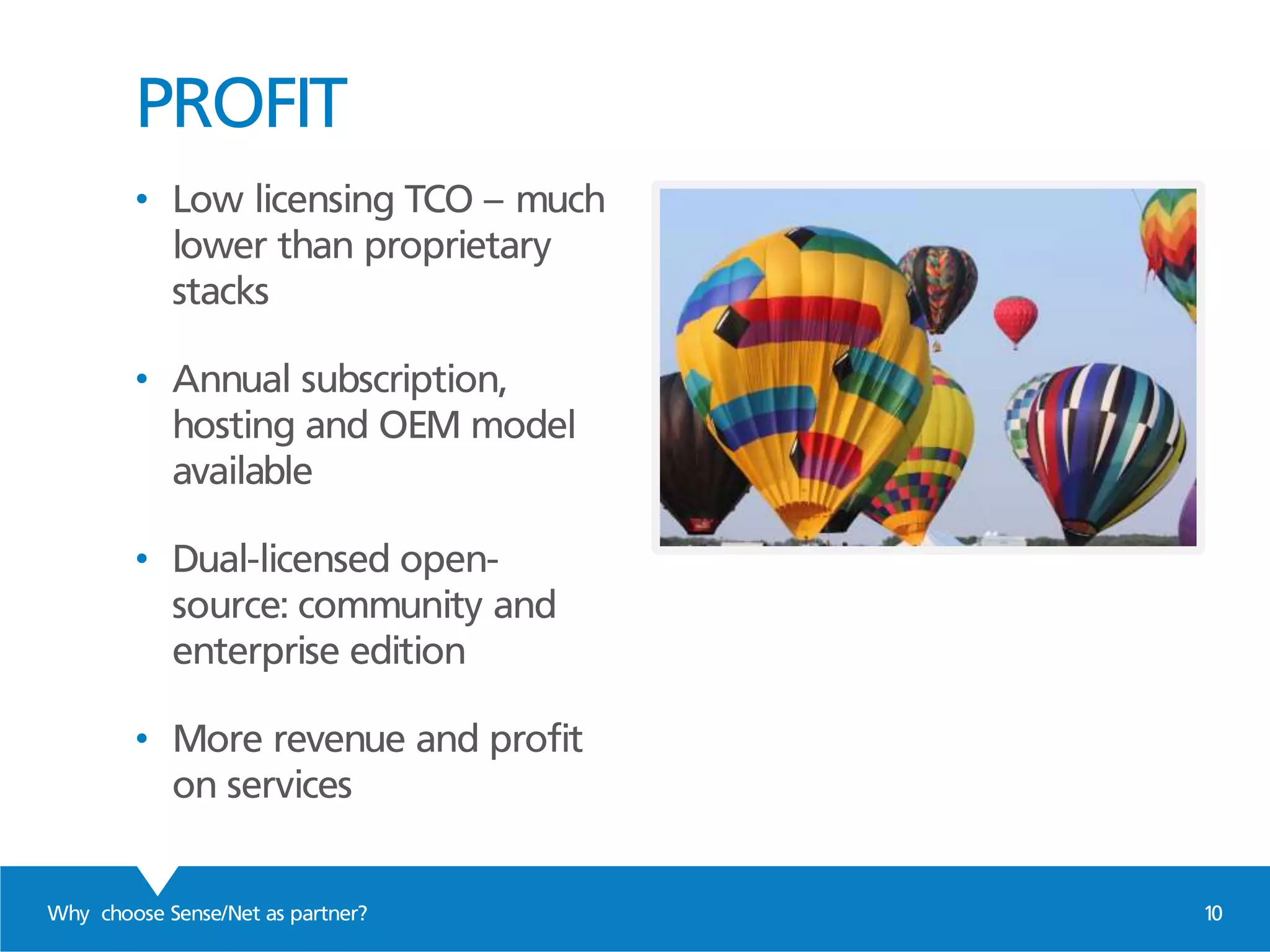 PROFIT
Why choose Sense/Net as partner? 10
• Low licensing TCO – much
lower than proprietary
stacks
• Annual subscription,
hosting and OEM model
available
• Dual-licensed open-
source: community and
enterprise edition
• More revenue and profit
on services
 
