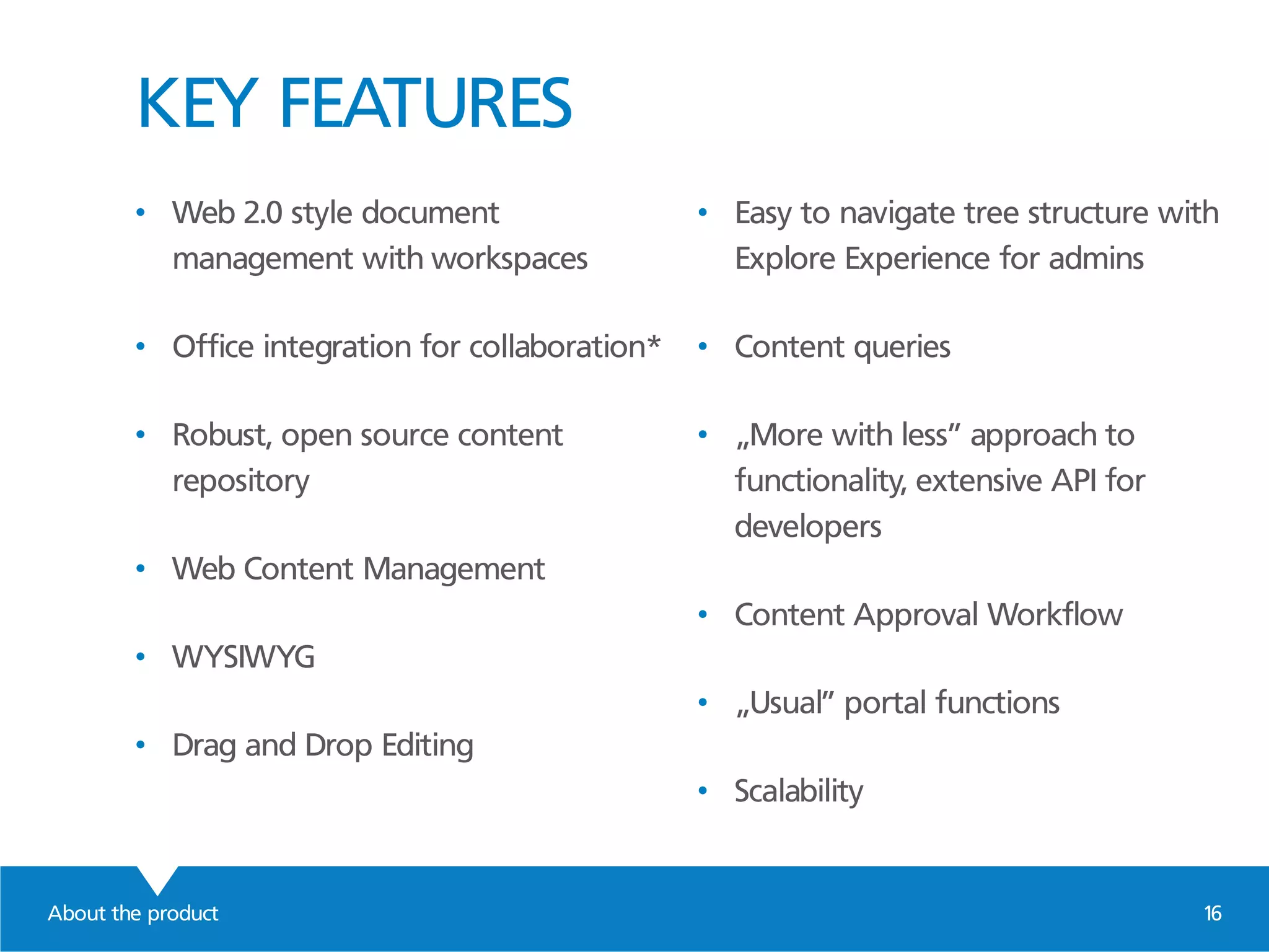 KEY FEATURES
About the product 16
• Web 2.0 style document
management with workspaces
• Office integration for collaboration*
• Robust, open source content
repository
• Web Content Management
• WYSIWYG
• Drag and Drop Editing
• Easy to navigate tree structure with
Explore Experience for admins
• Content queries
• „More with less” approach to
functionality, extensive API for
developers
• Content Approval Workflow
• „Usual” portal functions
• Scalability
 