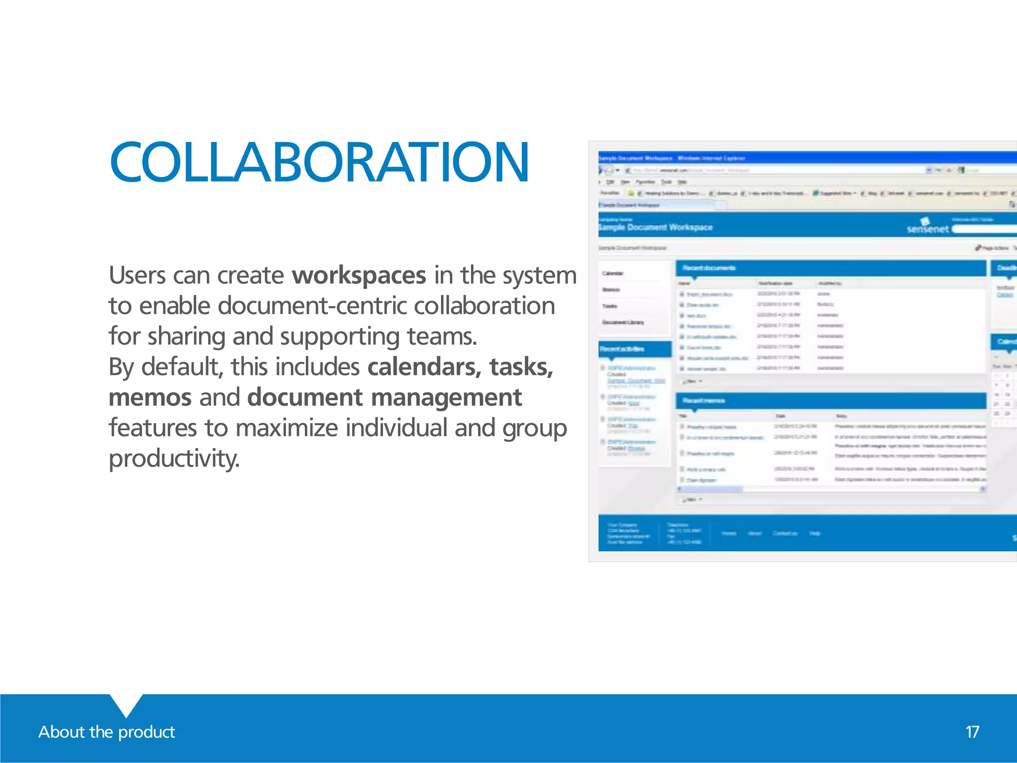 COLLABORATION
Users can create workspaces in the system
to enable document-centric collaboration
for sharing and supporting teams.
By default, this includes calendars, tasks,
memos and document management
features to maximize individual and group
productivity.
About the product 17
 