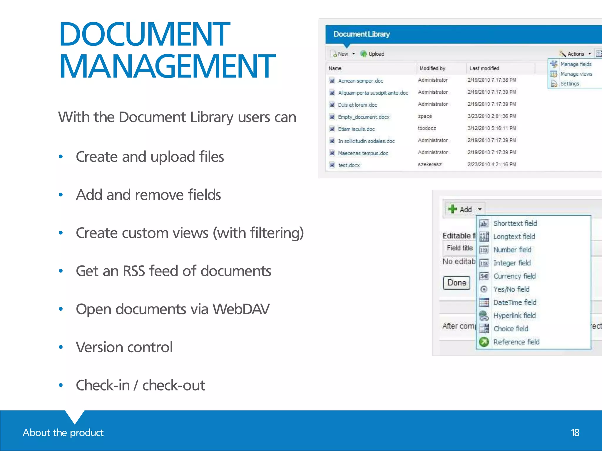 DOCUMENT
MANAGEMENT
With the Document Library users can
• Create and upload files
• Add and remove fields
• Create custom views (with filtering)
• Get an RSS feed of documents
• Open documents via WebDAV
• Version control
• Check-in / check-out
About the product 18
 
