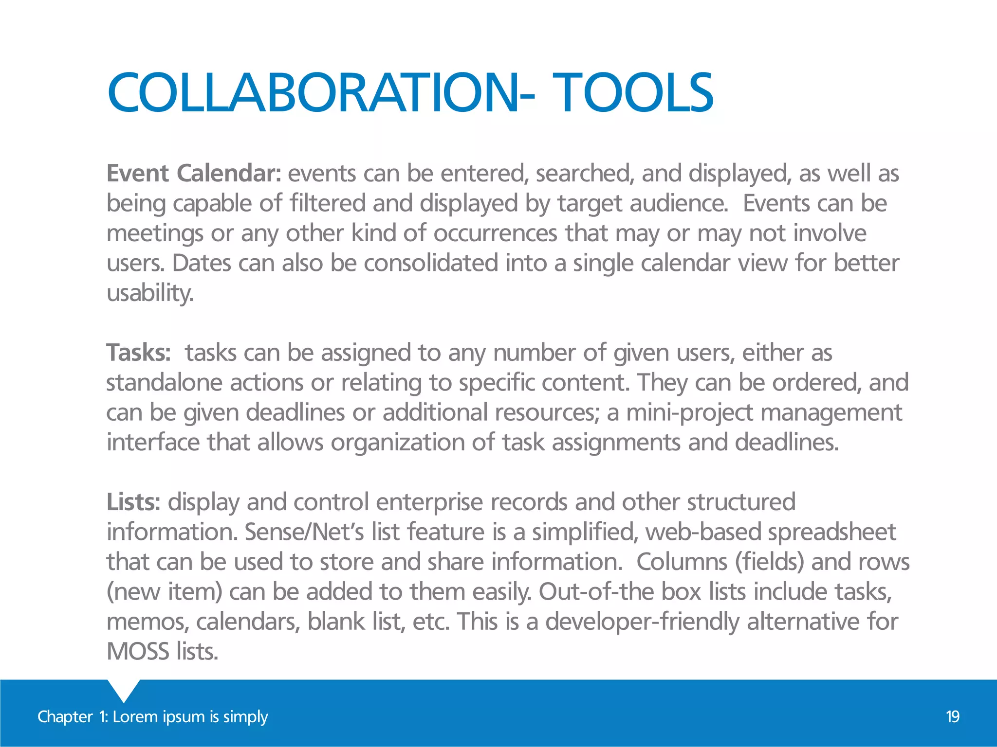 COLLABORATION- TOOLS
Event Calendar: events can be entered, searched, and displayed, as well as
being capable of filtered and displayed by target audience. Events can be
meetings or any other kind of occurrences that may or may not involve
users. Dates can also be consolidated into a single calendar view for better
usability.
Tasks: tasks can be assigned to any number of given users, either as
standalone actions or relating to specific content. They can be ordered, and
can be given deadlines or additional resources; a mini-project management
interface that allows organization of task assignments and deadlines.
Lists: display and control enterprise records and other structured
information. Sense/Net’s list feature is a simplified, web-based spreadsheet
that can be used to store and share information. Columns (fields) and rows
(new item) can be added to them easily. Out-of-the box lists include tasks,
memos, calendars, blank list, etc. This is a developer-friendly alternative for
MOSS lists.
Chapter 1: Lorem ipsum is simply 19
 