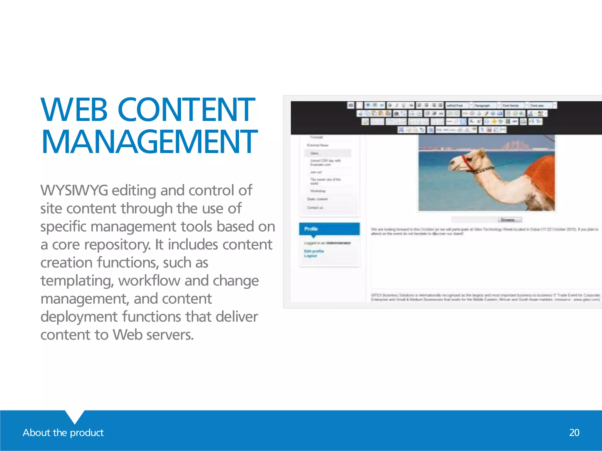 WEB CONTENT
MANAGEMENT
WYSIWYG editing and control of
site content through the use of
specific management tools based on
a core repository. It includes content
creation functions, such as
templating, workflow and change
management, and content
deployment functions that deliver
content to Web servers.
About the product 20
 