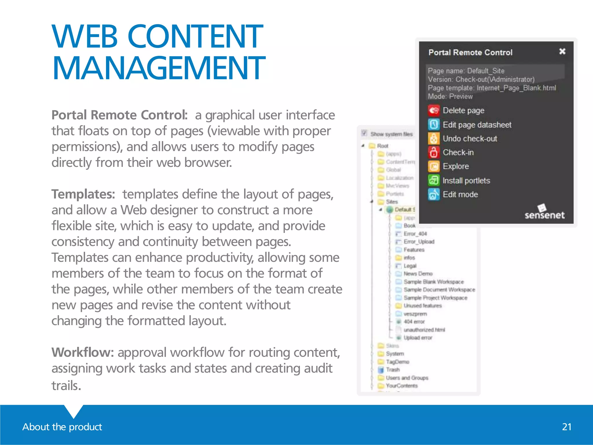 WEB CONTENT
MANAGEMENT
Portal Remote Control: a graphical user interface
that floats on top of pages (viewable with proper
permissions), and allows users to modify pages
directly from their web browser.
Templates: templates define the layout of pages,
and allow a Web designer to construct a more
flexible site, which is easy to update, and provide
consistency and continuity between pages.
Templates can enhance productivity, allowing some
members of the team to focus on the format of
the pages, while other members of the team create
new pages and revise the content without
changing the formatted layout.
Workflow: approval workflow for routing content,
assigning work tasks and states and creating audit
trails.
About the product 21
 