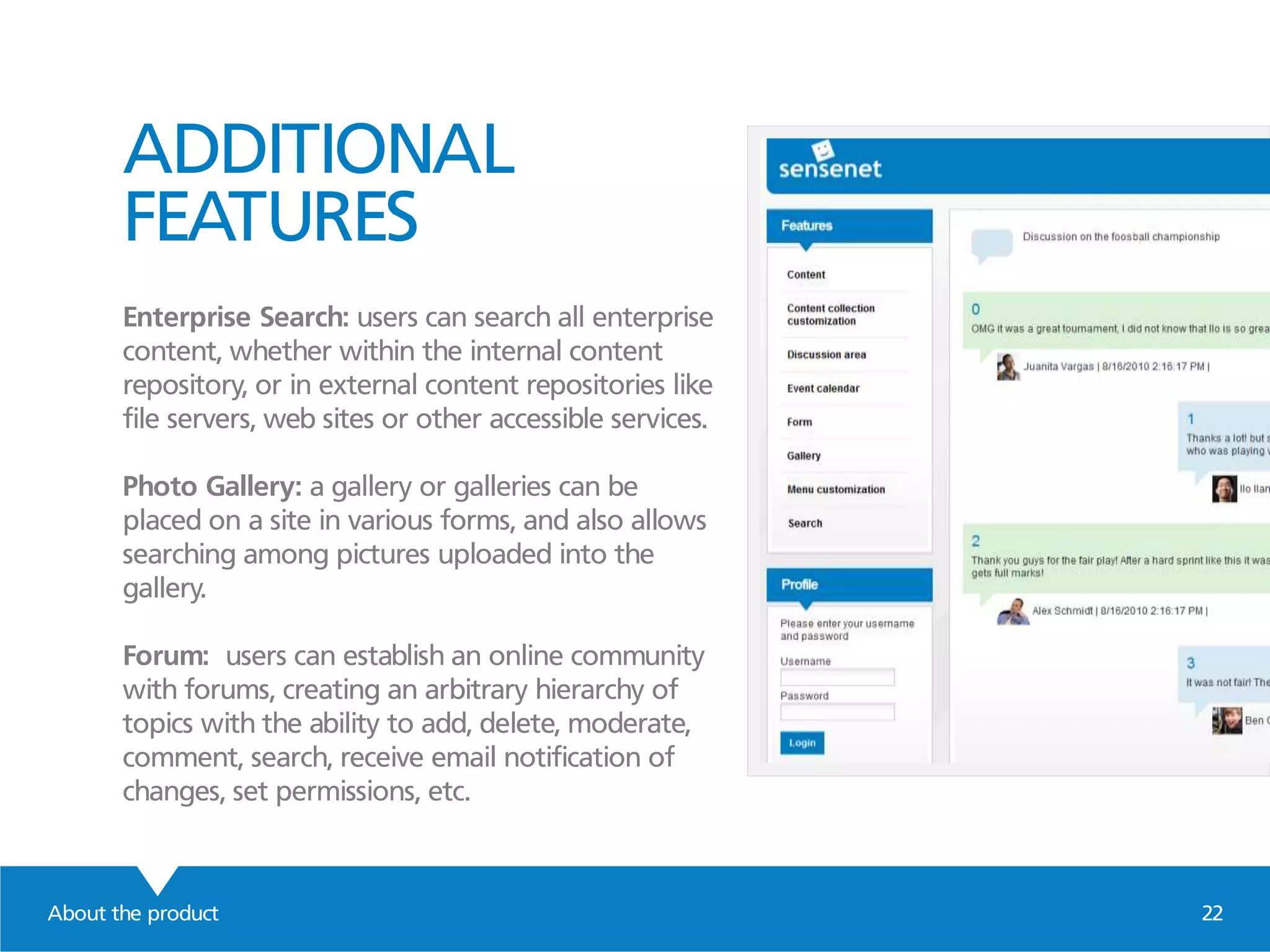 ADDITIONAL
FEATURES
Enterprise Search: users can search all enterprise
content, whether within the internal content
repository, or in external content repositories like
file servers, web sites or other accessible services.
Photo Gallery: a gallery or galleries can be
placed on a site in various forms, and also allows
searching among pictures uploaded into the
gallery.
Forum: users can establish an online community
with forums, creating an arbitrary hierarchy of
topics with the ability to add, delete, moderate,
comment, search, receive email notification of
changes, set permissions, etc.
About the product 22
 