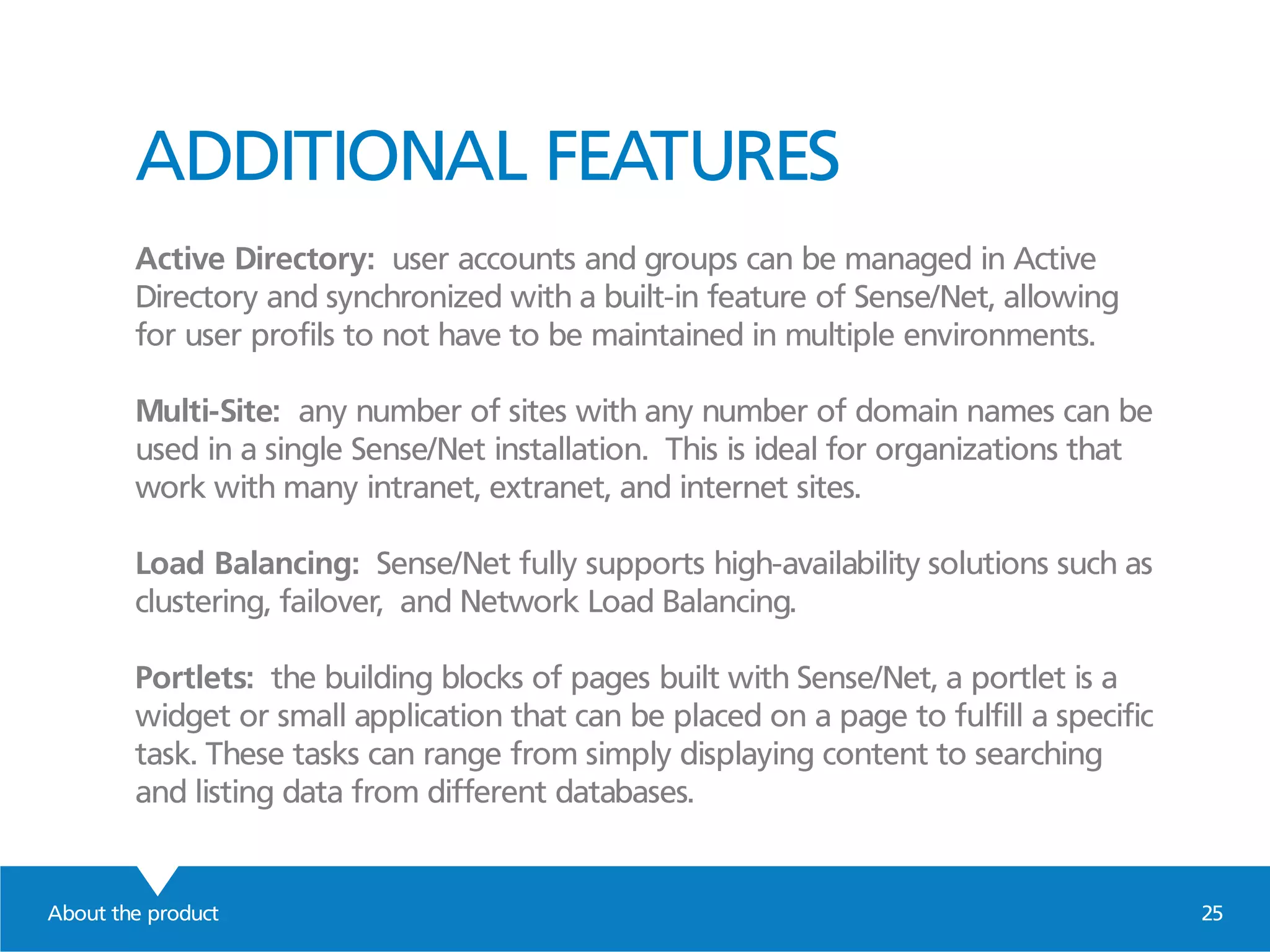 ADDITIONAL FEATURES
Active Directory: user accounts and groups can be managed in Active
Directory and synchronized with a built-in feature of Sense/Net, allowing
for user profils to not have to be maintained in multiple environments.
Multi-Site: any number of sites with any number of domain names can be
used in a single Sense/Net installation. This is ideal for organizations that
work with many intranet, extranet, and internet sites.
Load Balancing: Sense/Net fully supports high-availability solutions such as
clustering, failover, and Network Load Balancing.
Portlets: the building blocks of pages built with Sense/Net, a portlet is a
widget or small application that can be placed on a page to fulfill a specific
task. These tasks can range from simply displaying content to searching
and listing data from different databases.
About the product 25
 