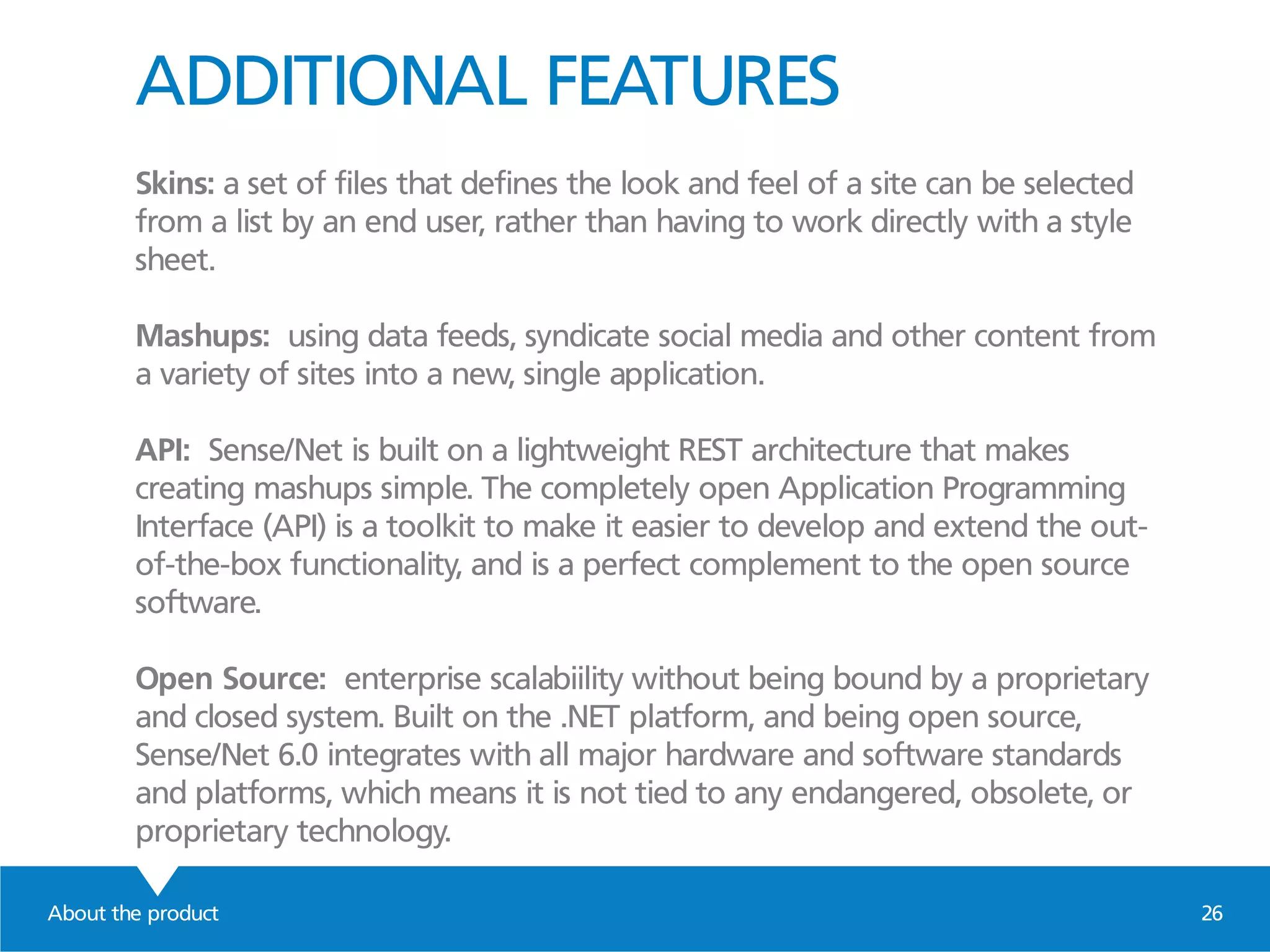 ADDITIONAL FEATURES
Skins: a set of files that defines the look and feel of a site can be selected
from a list by an end user, rather than having to work directly with a style
sheet.
Mashups: using data feeds, syndicate social media and other content from
a variety of sites into a new, single application.
API: Sense/Net is built on a lightweight REST architecture that makes
creating mashups simple. The completely open Application Programming
Interface (API) is a toolkit to make it easier to develop and extend the out-
of-the-box functionality, and is a perfect complement to the open source
software.
Open Source: enterprise scalabiility without being bound by a proprietary
and closed system. Built on the .NET platform, and being open source,
Sense/Net 6.0 integrates with all major hardware and software standards
and platforms, which means it is not tied to any endangered, obsolete, or
proprietary technology.
About the product 26
 