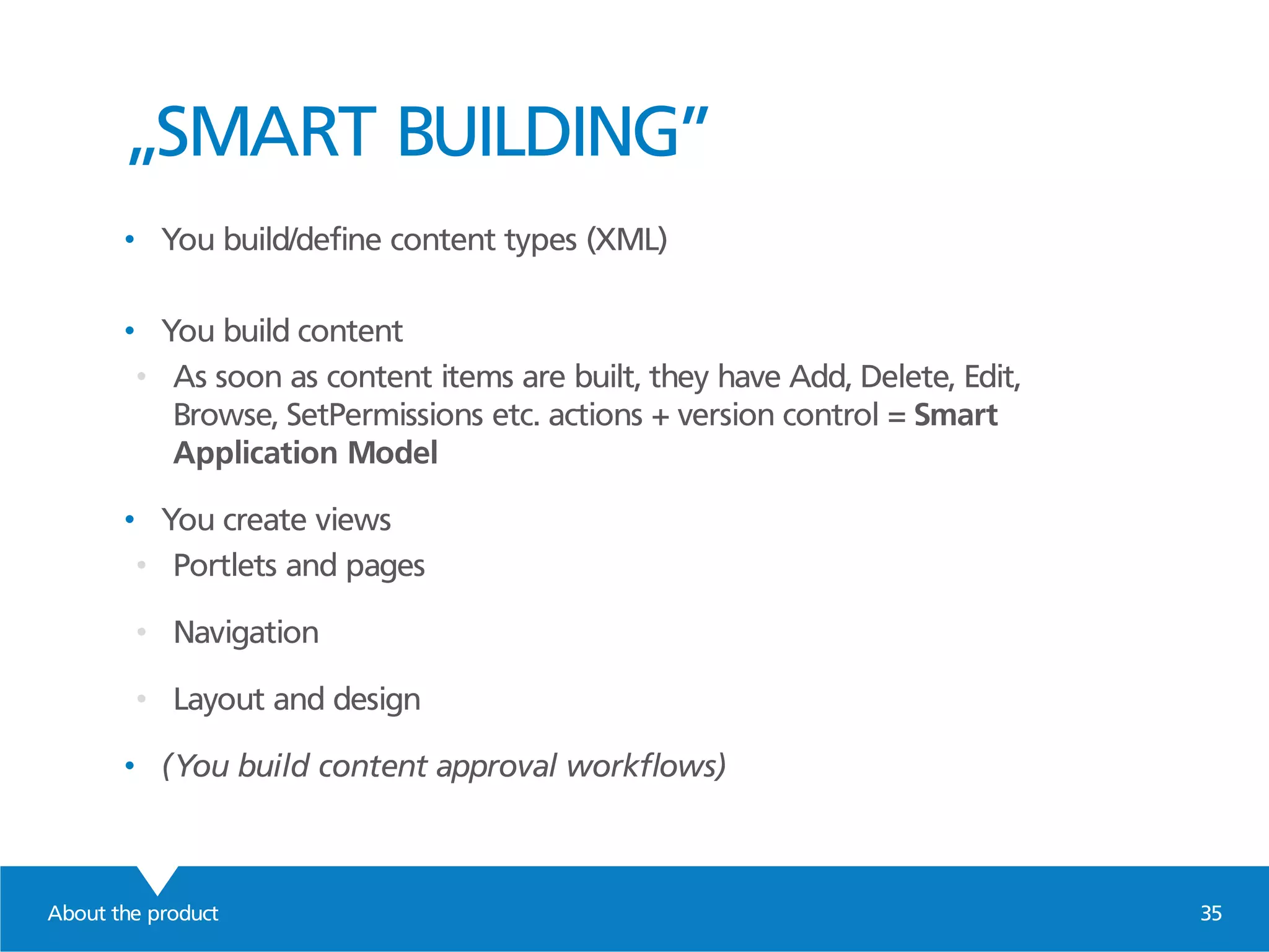 About the product 35
„SMART BUILDING”
• You build/define content types (XML)
• You build content
• As soon as content items are built, they have Add, Delete, Edit,
Browse, SetPermissions etc. actions + version control = Smart
Application Model
• You create views
• Portlets and pages
• Navigation
• Layout and design
• (You build content approval workflows)
 
