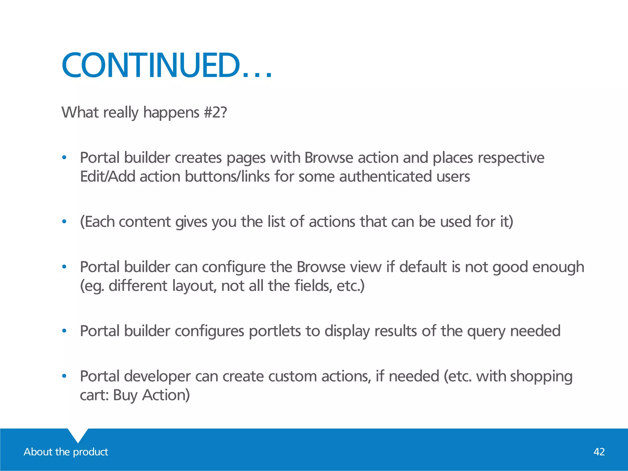 About the product 42
CONTINUED…
What really happens #2?
• Portal builder creates pages with Browse action and places respective
Edit/Add action buttons/links for some authenticated users
• (Each content gives you the list of actions that can be used for it)
• Portal builder can configure the Browse view if default is not good enough
(eg. different layout, not all the fields, etc.)
• Portal builder configures portlets to display results of the query needed
• Portal developer can create custom actions, if needed (etc. with shopping
cart: Buy Action)
 