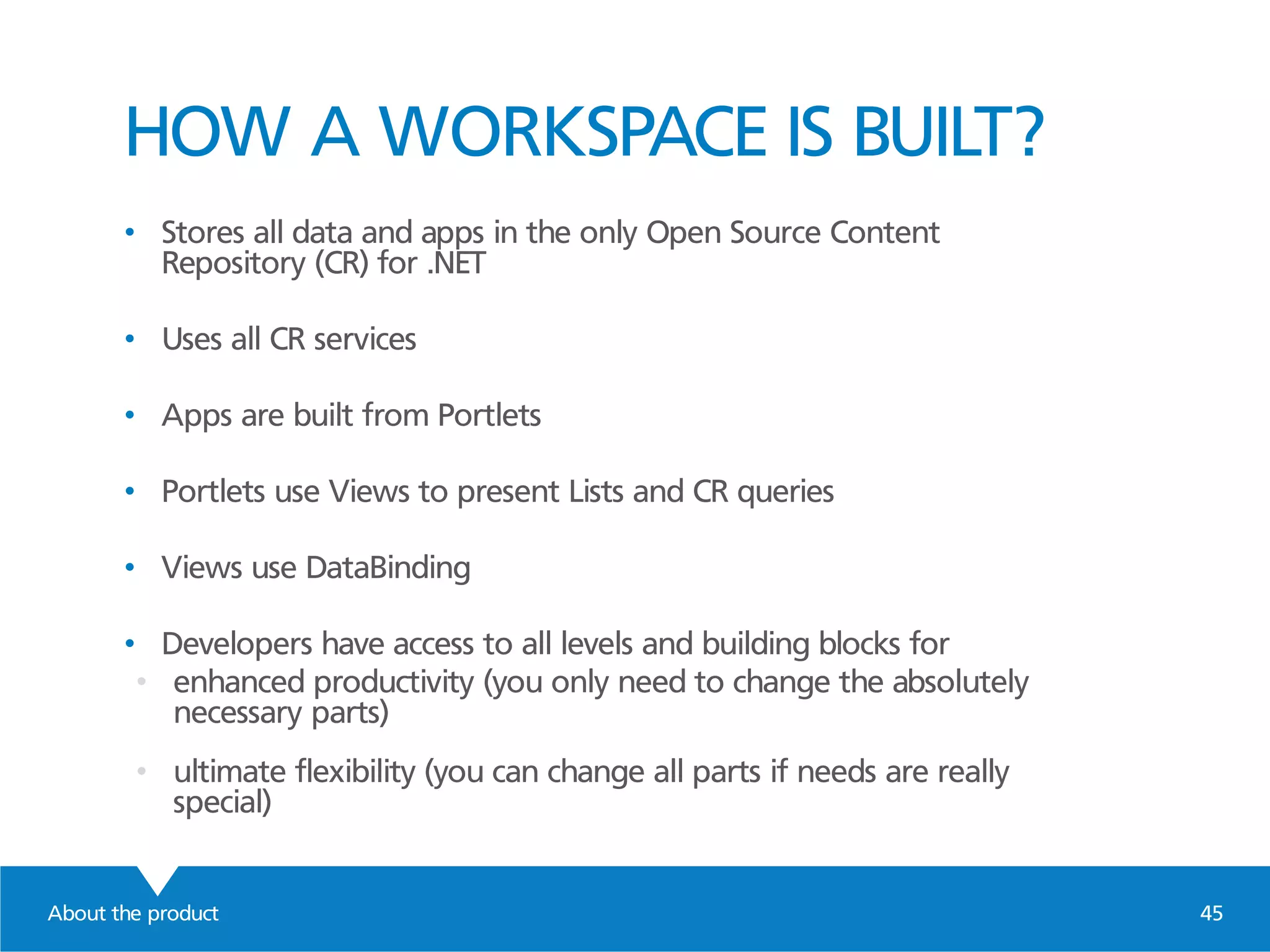 About the product 45
HOW A WORKSPACE IS BUILT?
• Stores all data and apps in the only Open Source Content
Repository (CR) for .NET
• Uses all CR services
• Apps are built from Portlets
• Portlets use Views to present Lists and CR queries
• Views use DataBinding
• Developers have access to all levels and building blocks for
• enhanced productivity (you only need to change the absolutely
necessary parts)
• ultimate flexibility (you can change all parts if needs are really
special)
 