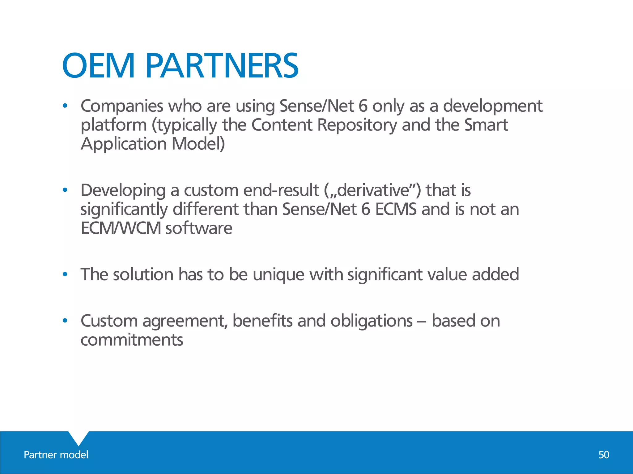 Partner model 50
OEM PARTNERS
• Companies who are using Sense/Net 6 only as a development
platform (typically the Content Repository and the Smart
Application Model)
• Developing a custom end-result („derivative”) that is
significantly different than Sense/Net 6 ECMS and is not an
ECM/WCM software
• The solution has to be unique with significant value added
• Custom agreement, benefits and obligations – based on
commitments
 