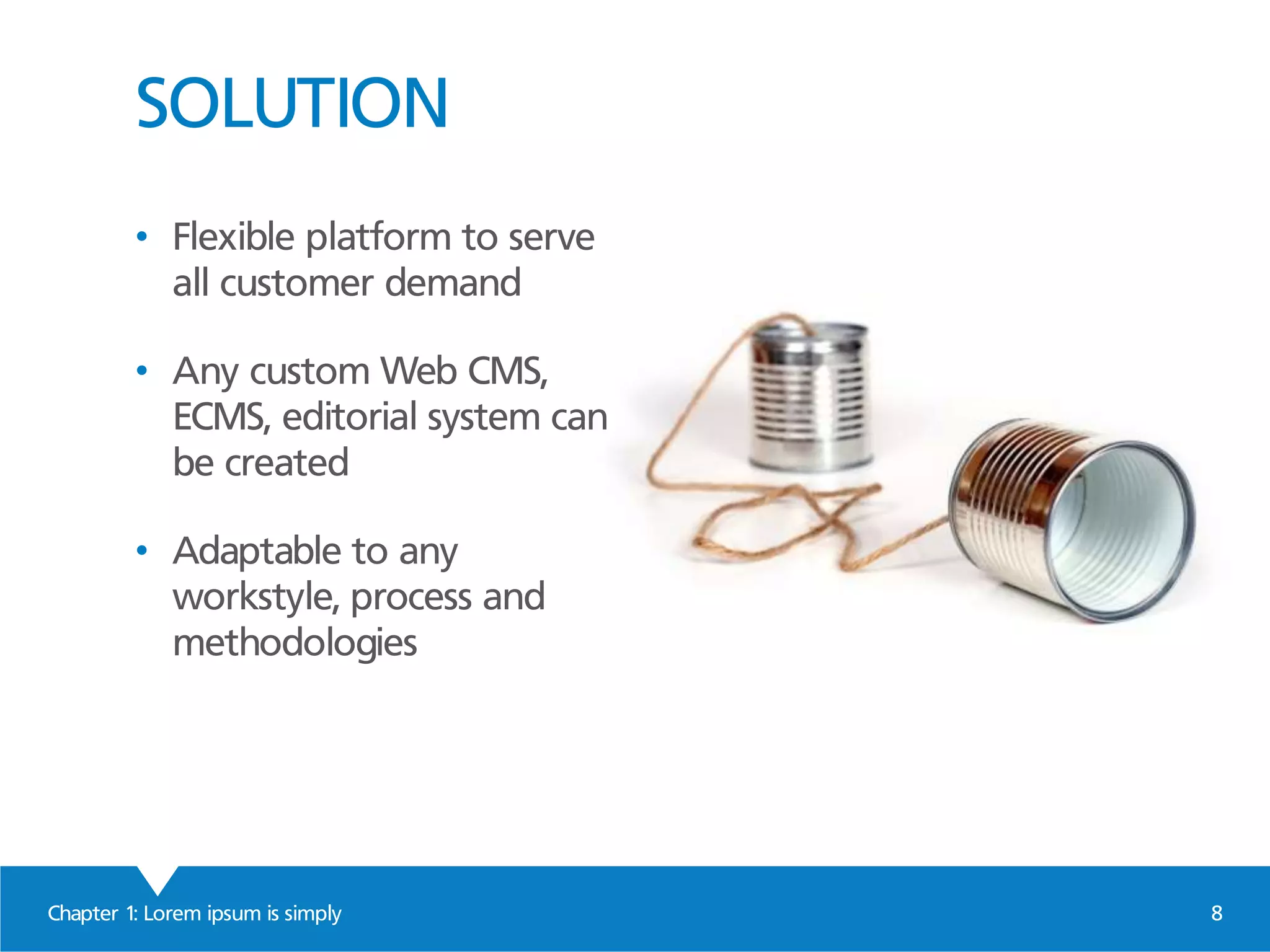 SOLUTION
Chapter 1: Lorem ipsum is simply 8
• Flexible platform to serve
all customer demand
• Any custom Web CMS,
ECMS, editorial system can
be created
• Adaptable to any
workstyle, process and
methodologies
 