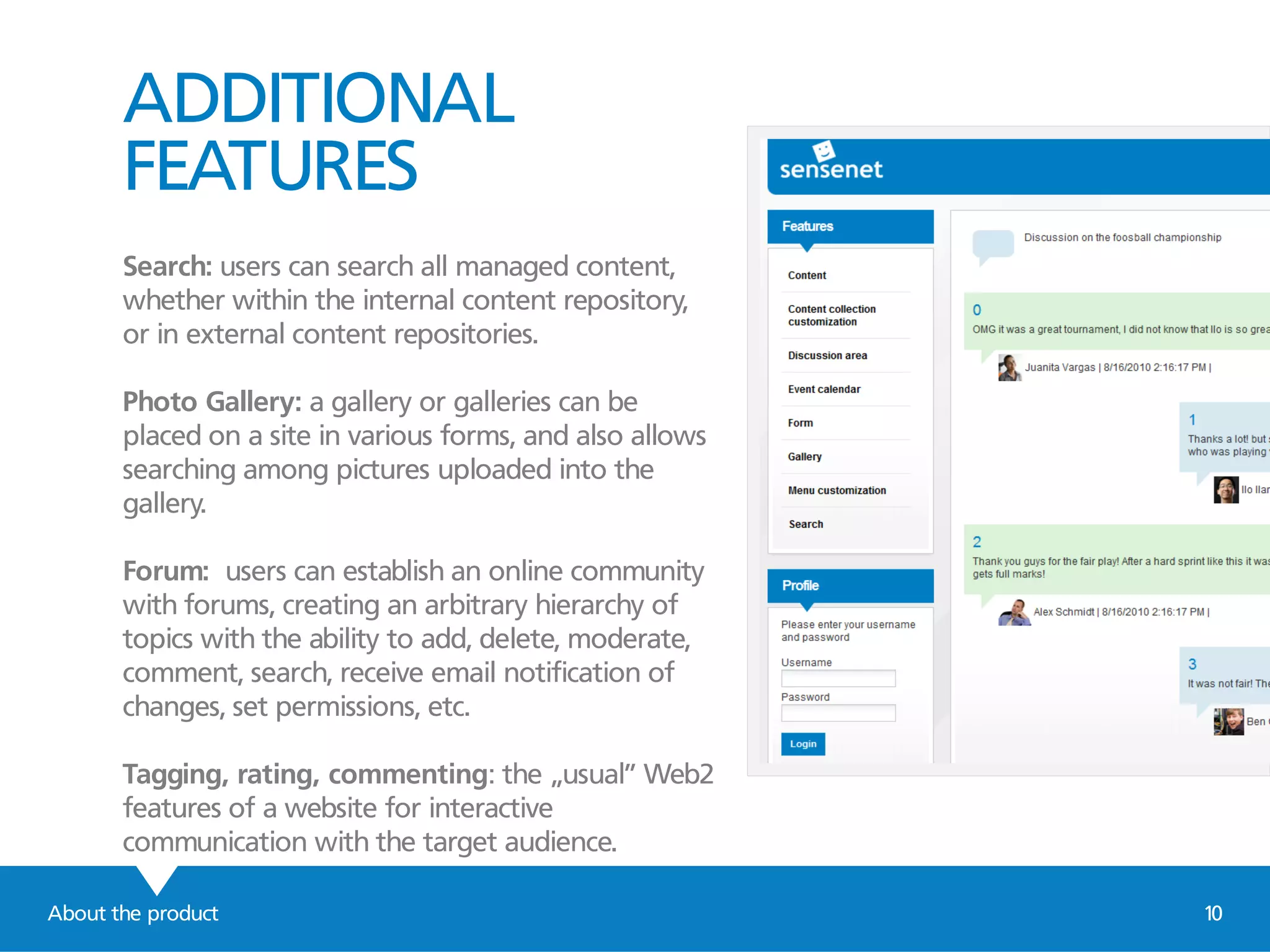 ADDITIONAL
FEATURES
Search: users can search all managed content,
whether within the internal content repository,
or in external content repositories.
Photo Gallery: a gallery or galleries can be
placed on a site in various forms, and also allows
searching among pictures uploaded into the
gallery.
Forum: users can establish an online community
with forums, creating an arbitrary hierarchy of
topics with the ability to add, delete, moderate,
comment, search, receive email notification of
changes, set permissions, etc.
Tagging, rating, commenting: the „usual” Web2
features of a website for interactive
communication with the target audience.
About the product 10
 