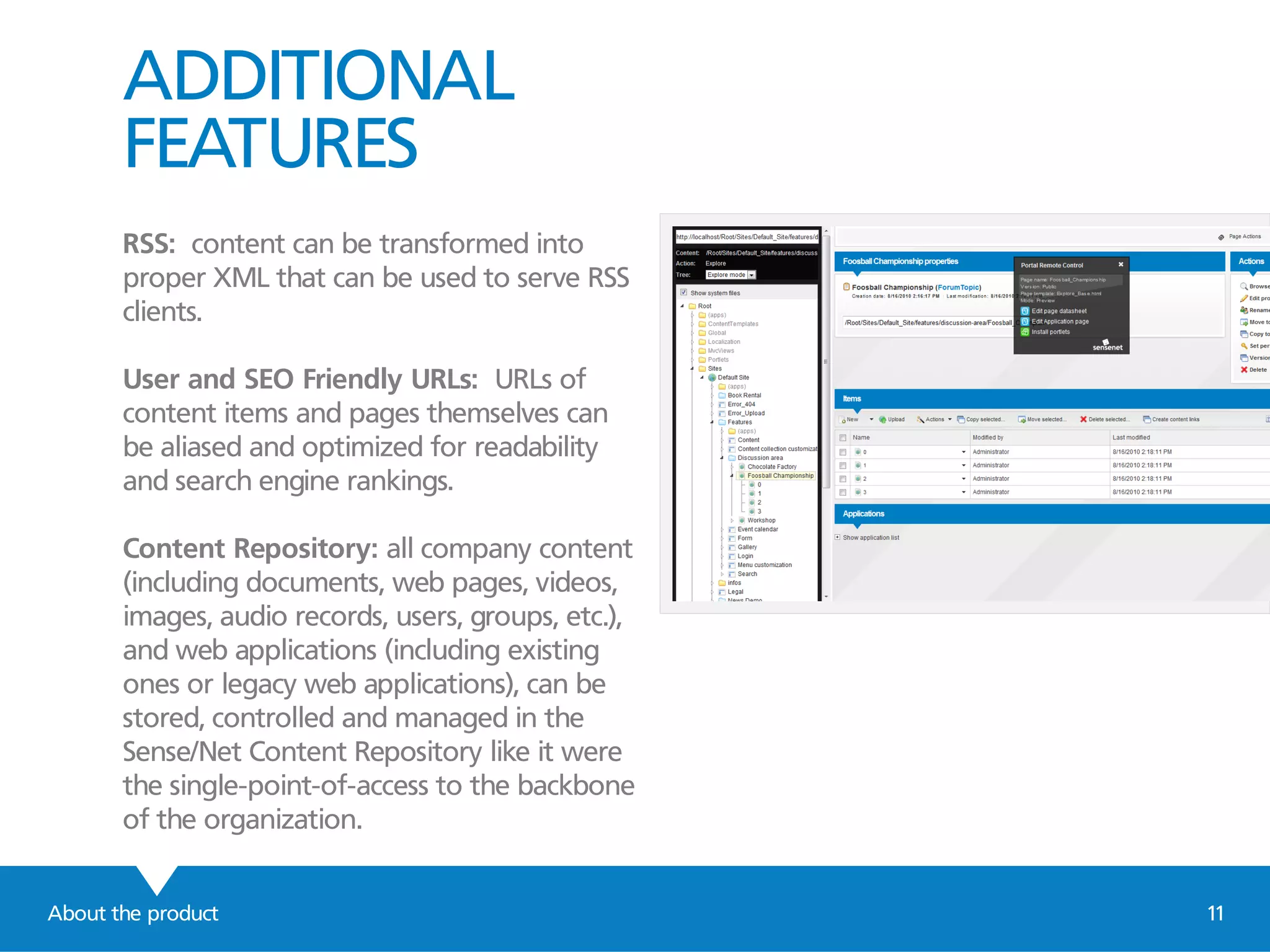 ADDITIONAL
FEATURES
RSS: content can be transformed into
proper XML that can be used to serve RSS
clients.
User and SEO Friendly URLs: URLs of
content items and pages themselves can
be aliased and optimized for readability
and search engine rankings.
Content Repository: all company content
(including documents, web pages, videos,
images, audio records, users, groups, etc.),
and web applications (including existing
ones or legacy web applications), can be
stored, controlled and managed in the
Sense/Net Content Repository like it were
the single-point-of-access to the backbone
of the organization.
About the product 11
 