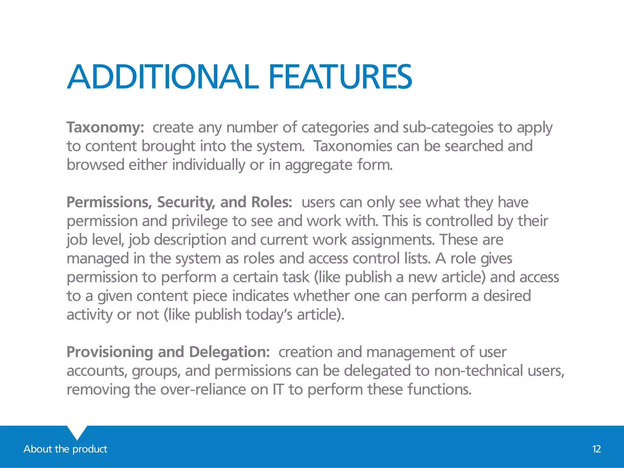 ADDITIONAL FEATURES
Taxonomy: create any number of categories and sub-categoies to apply
to content brought into the system. Taxonomies can be searched and
browsed either individually or in aggregate form.
Permissions, Security, and Roles: users can only see what they have
permission and privilege to see and work with. This is controlled by their
job level, job description and current work assignments. These are
managed in the system as roles and access control lists. A role gives
permission to perform a certain task (like publish a new article) and access
to a given content piece indicates whether one can perform a desired
activity or not (like publish today’s article).
Provisioning and Delegation: creation and management of user
accounts, groups, and permissions can be delegated to non-technical users,
removing the over-reliance on IT to perform these functions.
About the product 12
 