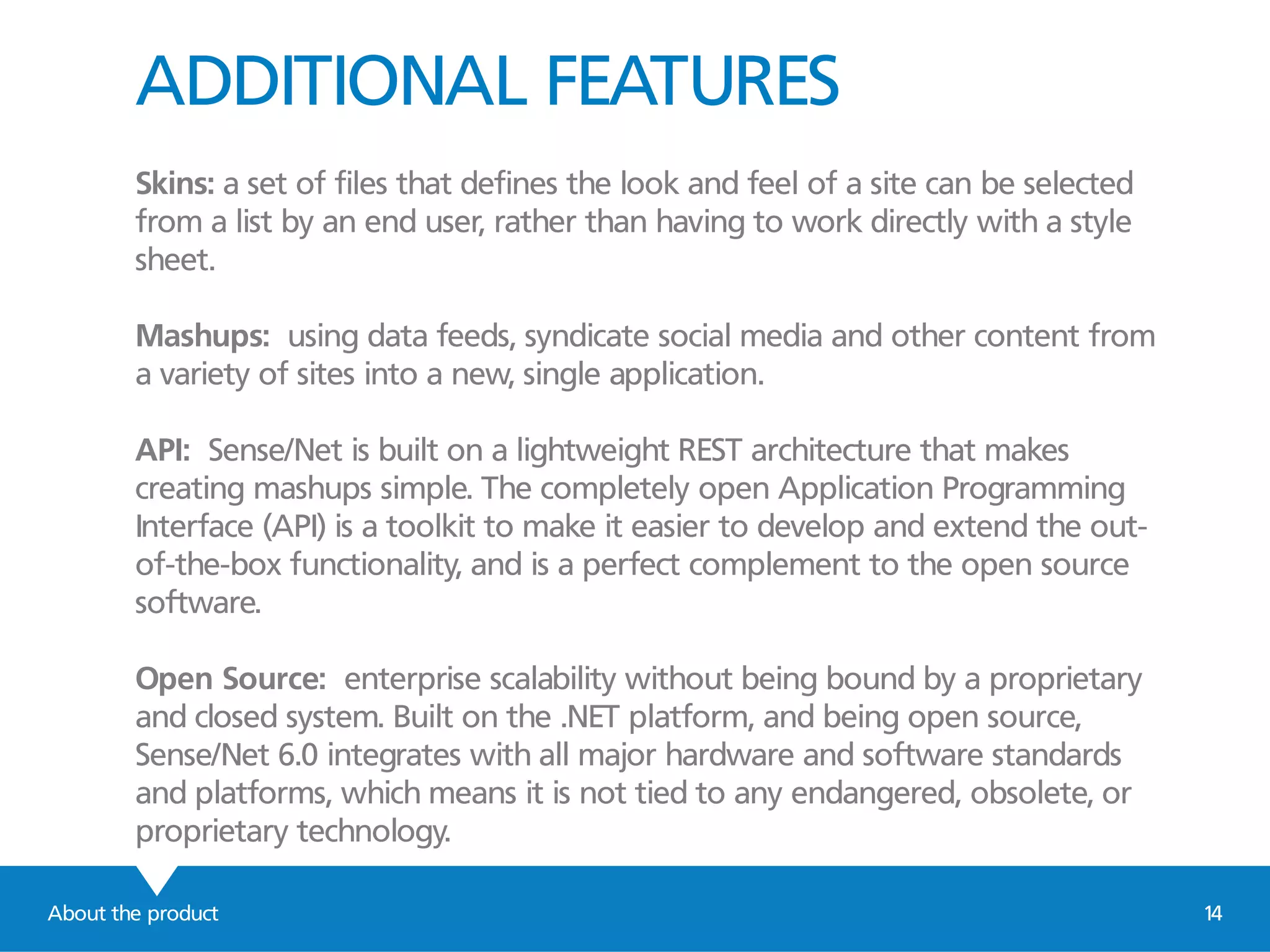 ADDITIONAL FEATURES
Skins: a set of files that defines the look and feel of a site can be selected
from a list by an end user, rather than having to work directly with a style
sheet.
Mashups: using data feeds, syndicate social media and other content from
a variety of sites into a new, single application.
API: Sense/Net is built on a lightweight REST architecture that makes
creating mashups simple. The completely open Application Programming
Interface (API) is a toolkit to make it easier to develop and extend the out-
of-the-box functionality, and is a perfect complement to the open source
software.
Open Source: enterprise scalability without being bound by a proprietary
and closed system. Built on the .NET platform, and being open source,
Sense/Net 6.0 integrates with all major hardware and software standards
and platforms, which means it is not tied to any endangered, obsolete, or
proprietary technology.
About the product 14
 