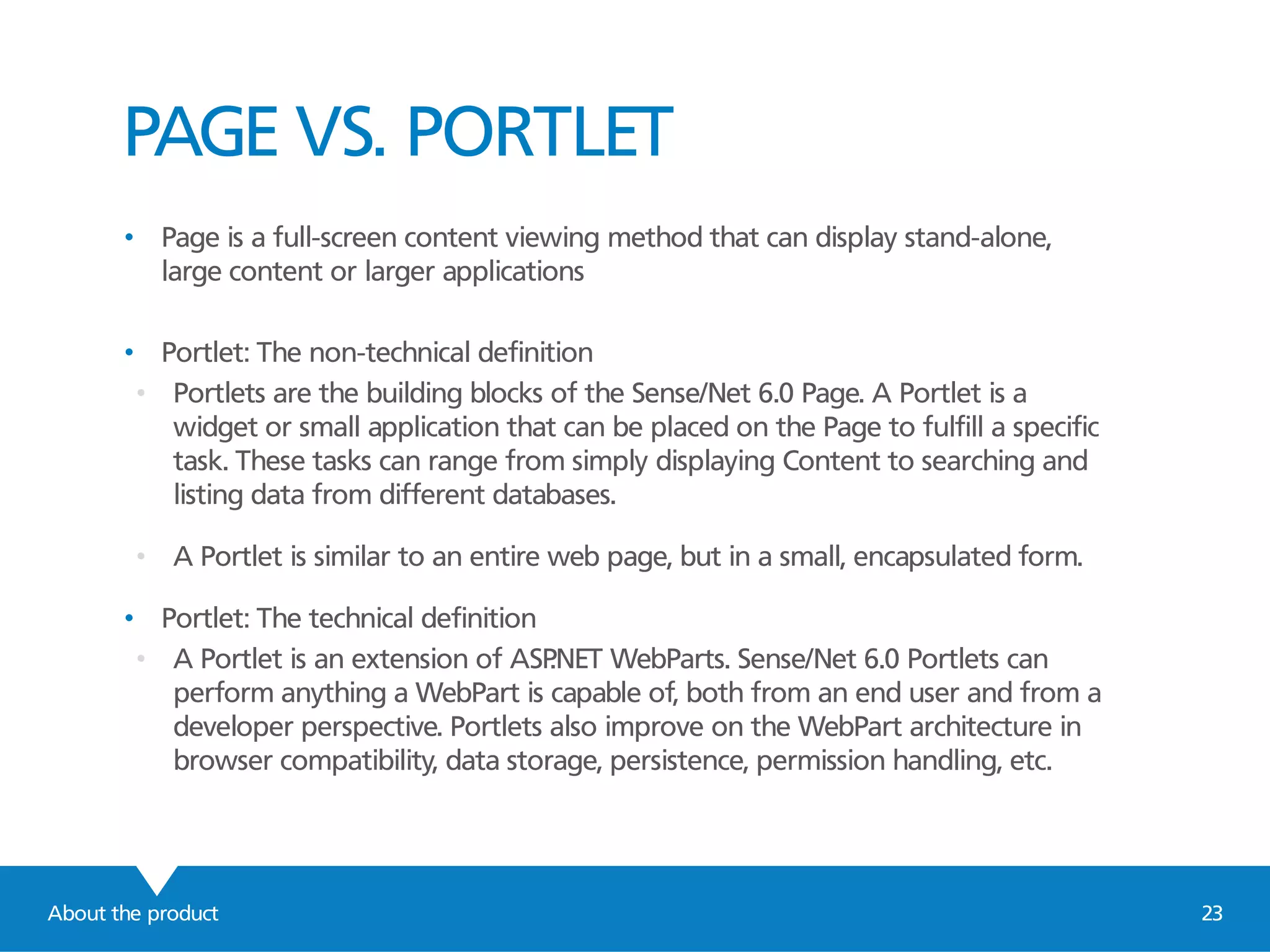 About the product 23
PAGE VS. PORTLET
• Page is a full-screen content viewing method that can display stand-alone,
large content or larger applications
• Portlet: The non-technical definition
• Portlets are the building blocks of the Sense/Net 6.0 Page. A Portlet is a
widget or small application that can be placed on the Page to fulfill a specific
task. These tasks can range from simply displaying Content to searching and
listing data from different databases.
• A Portlet is similar to an entire web page, but in a small, encapsulated form.
• Portlet: The technical definition
• A Portlet is an extension of ASP.NET WebParts. Sense/Net 6.0 Portlets can
perform anything a WebPart is capable of, both from an end user and from a
developer perspective. Portlets also improve on the WebPart architecture in
browser compatibility, data storage, persistence, permission handling, etc.
 