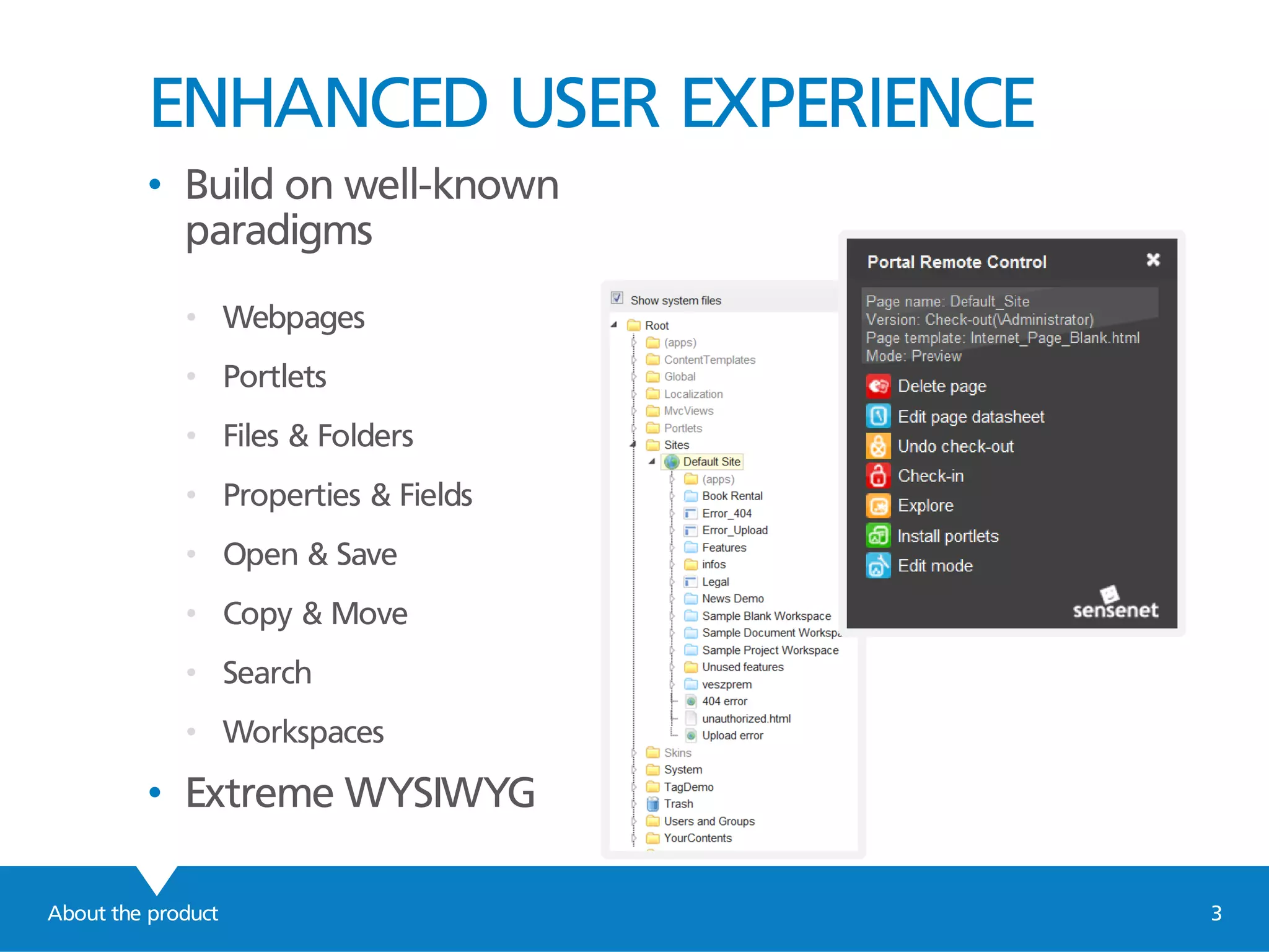ENHANCED USER EXPERIENCE
About the product 3
• Build on well-known
paradigms
• Webpages
• Portlets
• Files & Folders
• Properties & Fields
• Open & Save
• Copy & Move
• Search
• Workspaces
• Extreme WYSIWYG
 