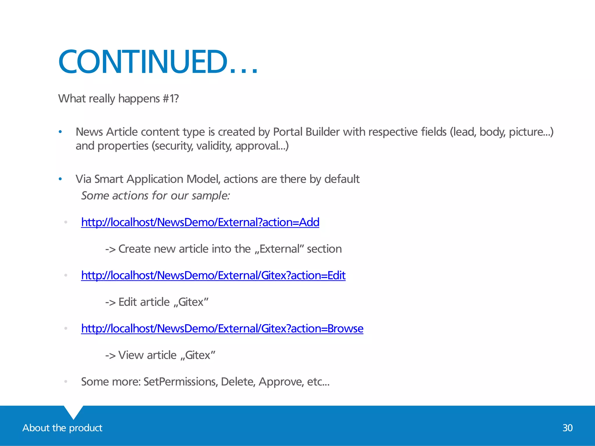 About the product 30
CONTINUED…
What really happens #1?
• News Article content type is created by Portal Builder with respective fields (lead, body, picture...)
and properties (security, validity, approval...)
• Via Smart Application Model, actions are there by default
Some actions for our sample:
• http://localhost/NewsDemo/External?action=Add
-> Create new article into the „External” section
• http://localhost/NewsDemo/External/Gitex?action=Edit
-> Edit article „Gitex”
• http://localhost/NewsDemo/External/Gitex?action=Browse
-> View article „Gitex”
• Some more: SetPermissions, Delete, Approve, etc...
 